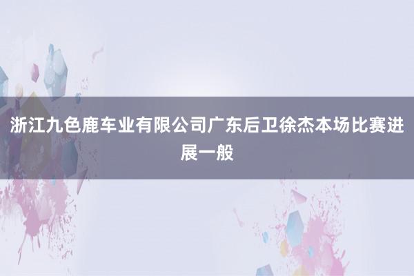浙江九色鹿车业有限公司广东后卫徐杰本场比赛进展一般